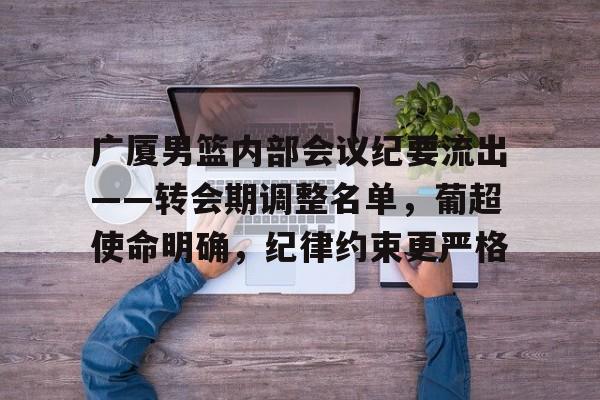 关于广厦男篮内部会议纪要流出——转会期调整名单，葡超使命明确，纪律约束更严格的信息